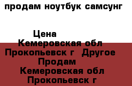 продам ноутбук самсунг › Цена ­ 11 000 - Кемеровская обл., Прокопьевск г. Другое » Продам   . Кемеровская обл.,Прокопьевск г.